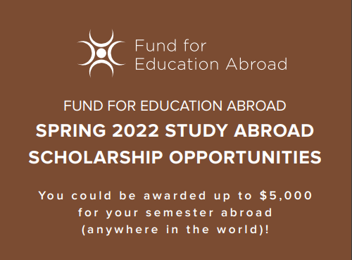 Brown background with white text that reads, "Fund for Education Abroad Spring 2022 Study Abroad Scholarship Opportunities, You could be awarded up to $5,000 for your semester abroad (anywhere in the world)!"